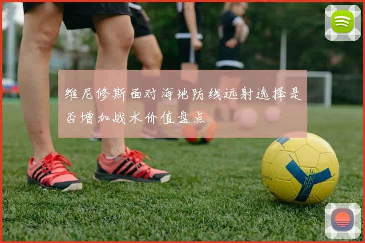 维尼修斯面对海地防线远射选择是否增加战术价值盘点