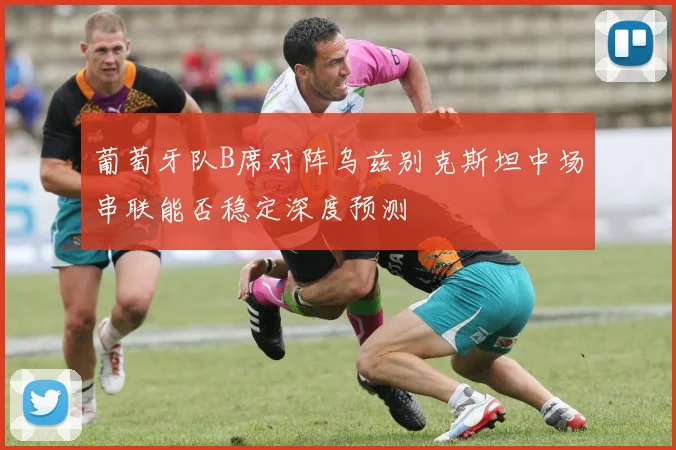 葡萄牙队B席对阵乌兹别克斯坦中场串联能否稳定深度预测