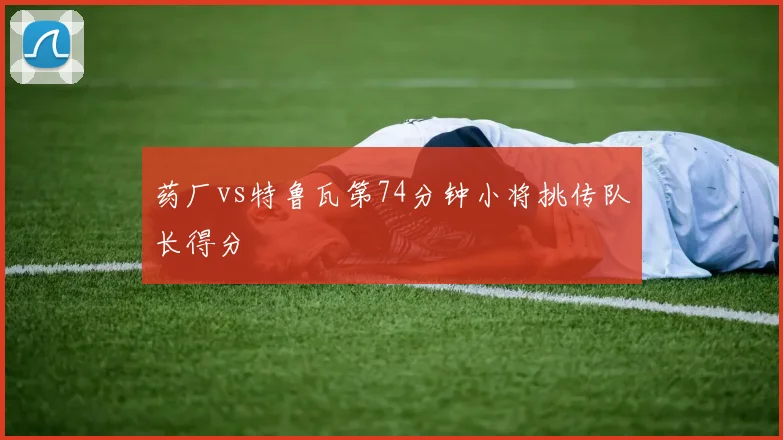 药厂vs特鲁瓦第74分钟小将挑传队长得分