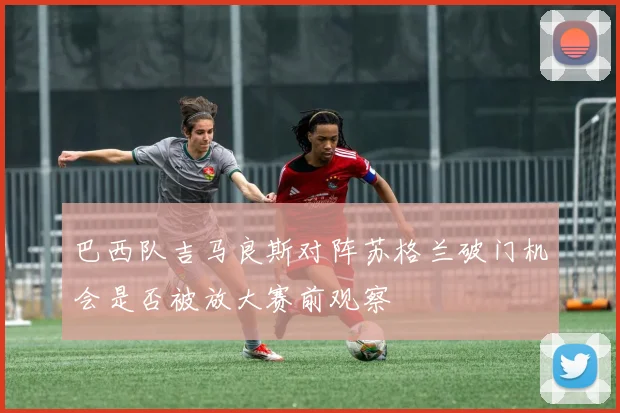 巴西队吉马良斯对阵苏格兰破门机会是否被放大赛前观察
