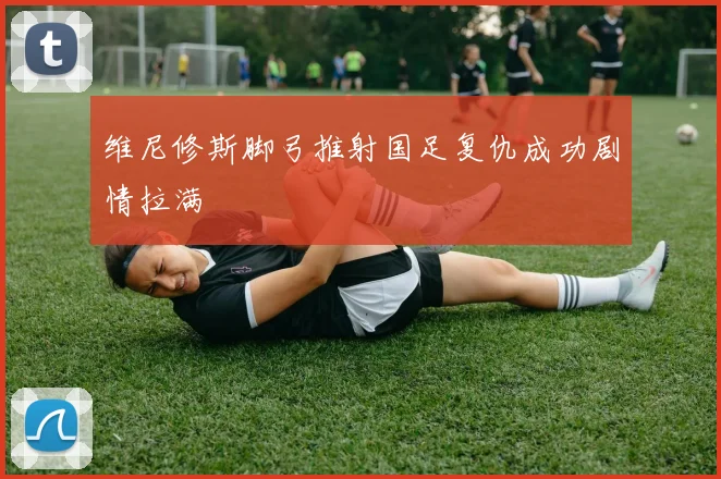 维尼修斯脚弓推射国足复仇成功剧情拉满