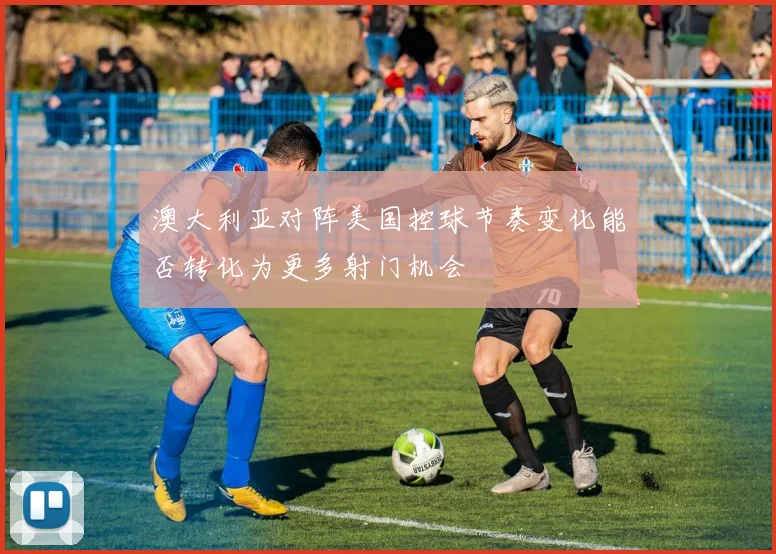 澳大利亚对阵美国控球节奏变化能否转化为更多射门机会