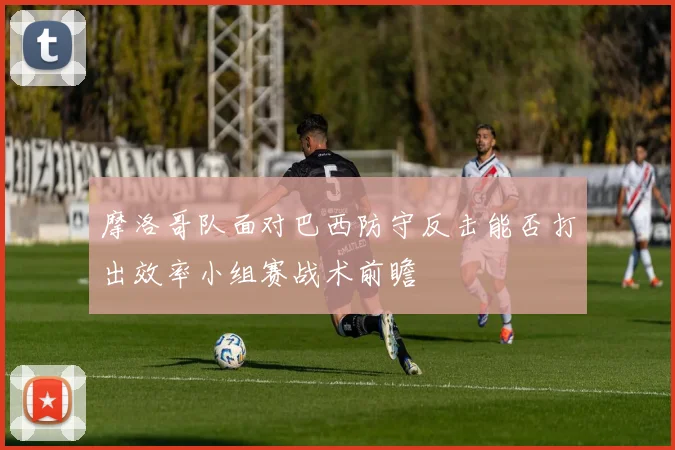 摩洛哥队面对巴西防守反击能否打出效率小组赛战术前瞻