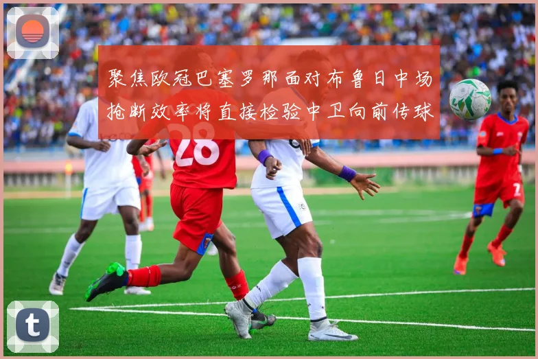 聚焦欧冠巴塞罗那面对布鲁日中场抢断效率将直接检验中卫向前传球