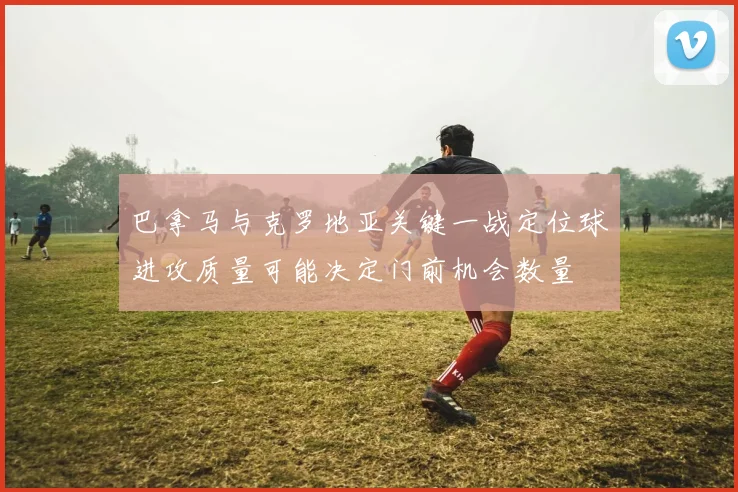 巴拿马与克罗地亚关键一战定位球进攻质量可能决定门前机会数量