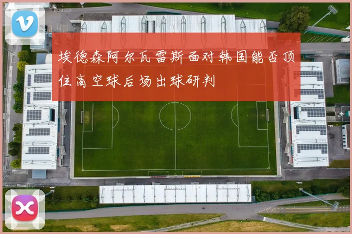 埃德森阿尔瓦雷斯面对韩国能否顶住高空球后场出球研判