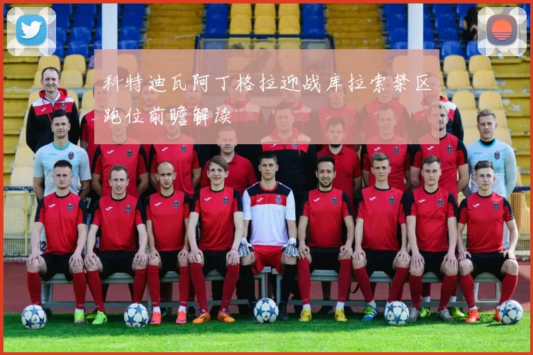 科特迪瓦阿丁格拉迎战库拉索禁区跑位前瞻解读