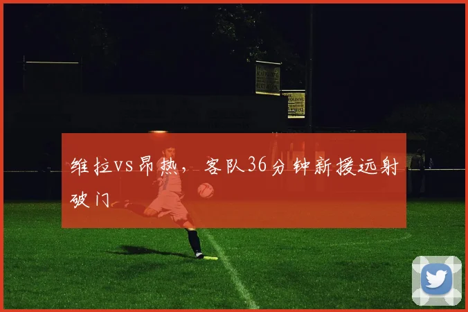 维拉vs昂热，客队36分钟新援远射破门