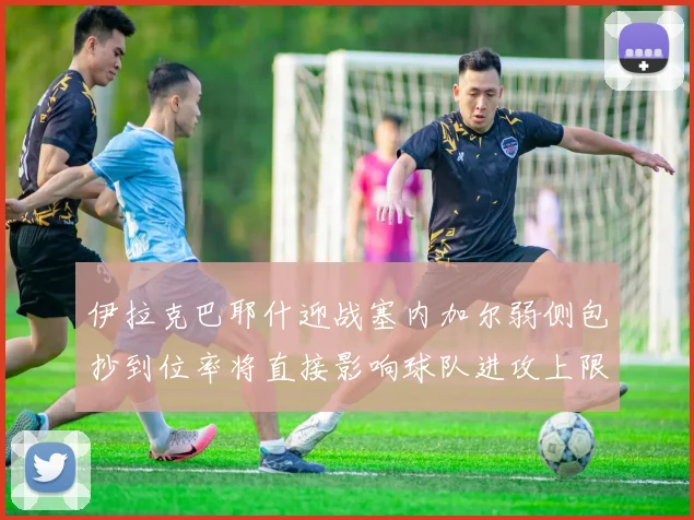 伊拉克巴耶什迎战塞内加尔弱侧包抄到位率将直接影响球队进攻上限