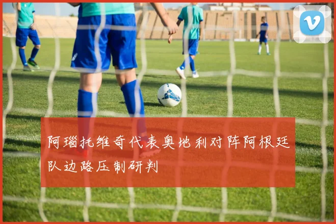 阿瑙托维奇代表奥地利对阵阿根廷队边路压制研判