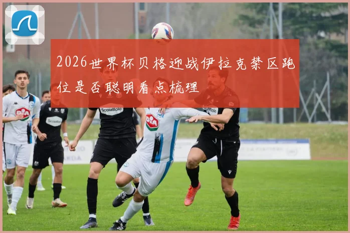 2026世界杯贝格迎战伊拉克禁区跑位是否聪明看点梳理