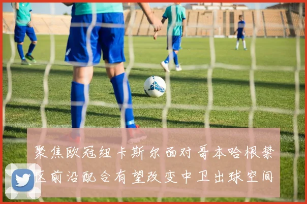 聚焦欧冠纽卡斯尔面对哥本哈根禁区前沿配合有望改变中卫出球空间