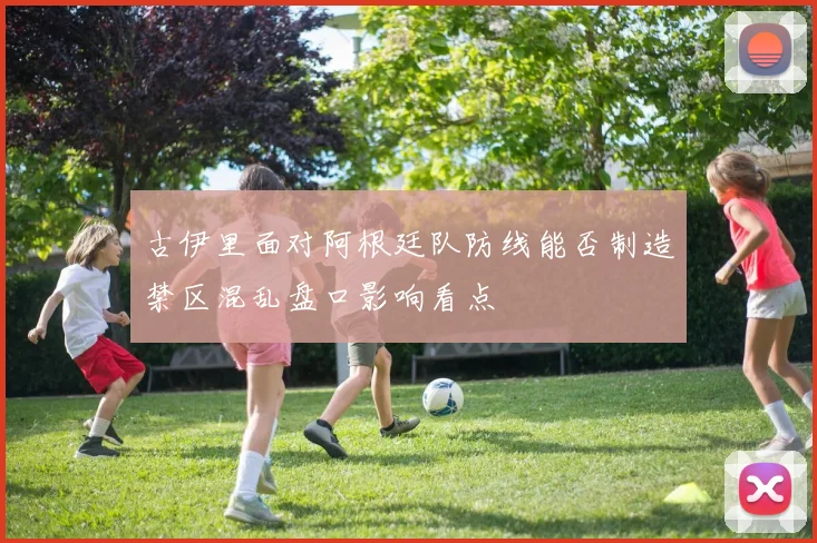 古伊里面对阿根廷队防线能否制造禁区混乱盘口影响看点