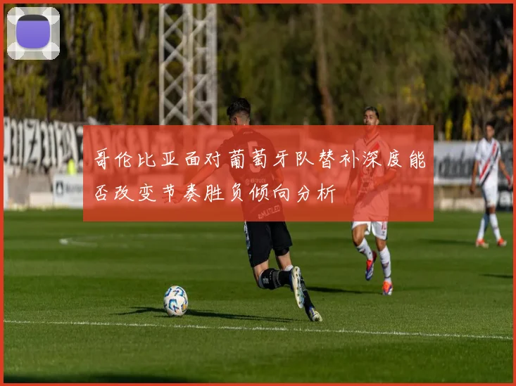 哥伦比亚面对葡萄牙队替补深度能否改变节奏胜负倾向分析