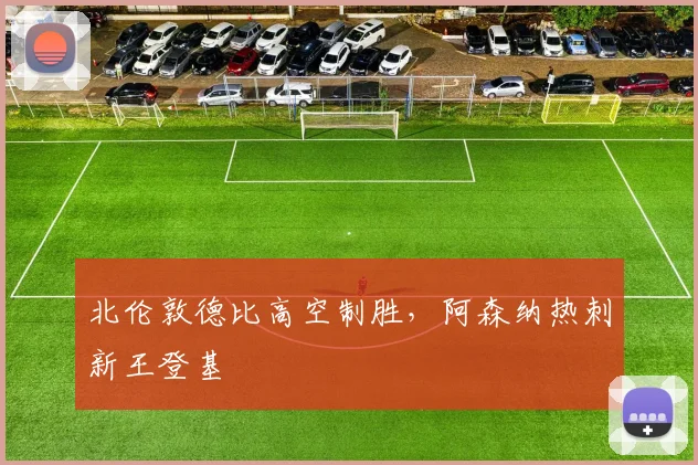北伦敦德比高空制胜，阿森纳热刺新王登基