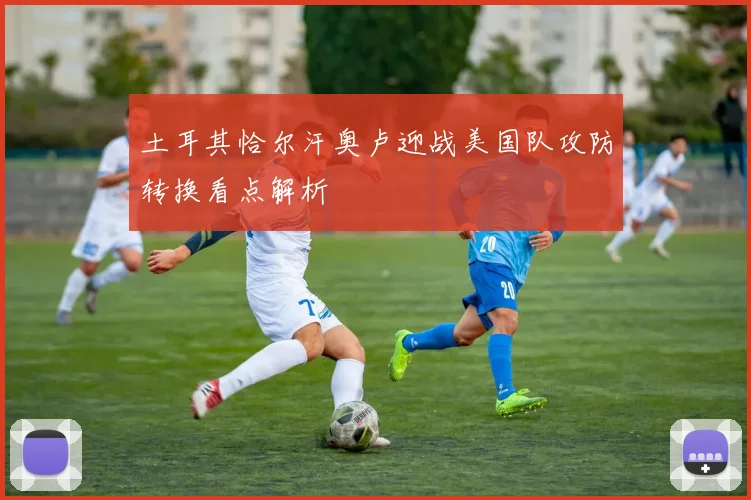 土耳其恰尔汗奥卢迎战美国队攻防转换看点解析