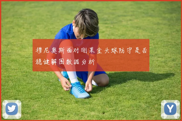 穆尼奥斯面对刚果金头球防守是否稳健解围数据分析