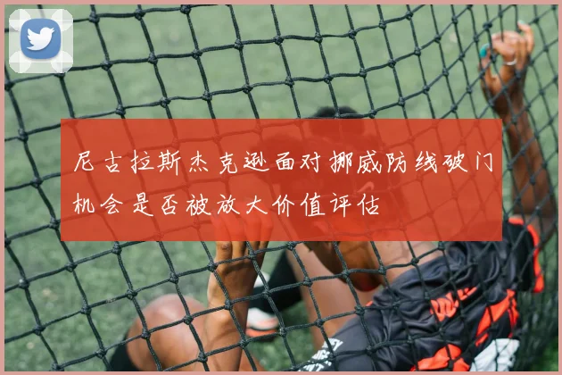 尼古拉斯杰克逊面对挪威防线破门机会是否被放大价值评估