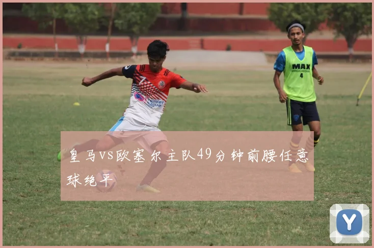 皇马vs欧塞尔主队49分钟前腰任意球绝平