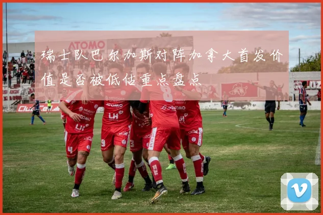 瑞士队巴尔加斯对阵加拿大首发价值是否被低估重点盘点