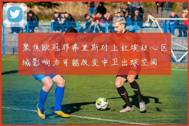 聚焦欧冠邓弗里斯对上杜埃核心区域影响力可能改变中卫出球空间