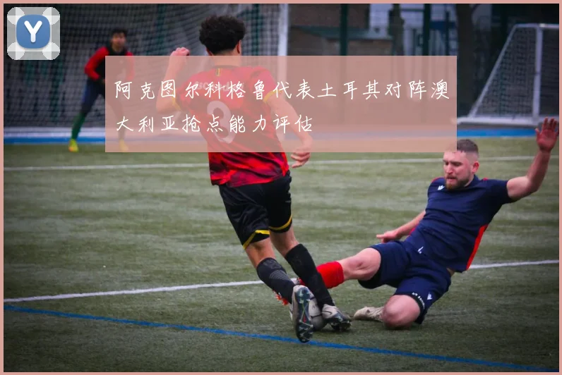 阿克图尔科格鲁代表土耳其对阵澳大利亚抢点能力评估
