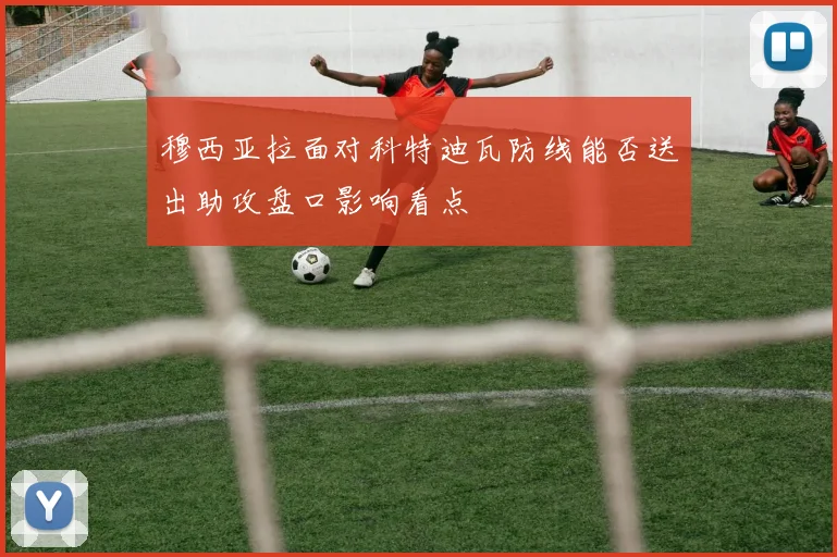 穆西亚拉面对科特迪瓦防线能否送出助攻盘口影响看点