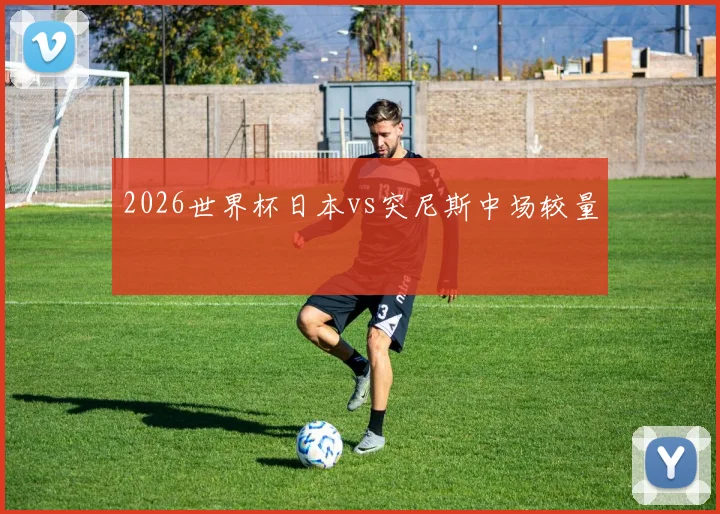 2026世界杯日本vs突尼斯中场较量