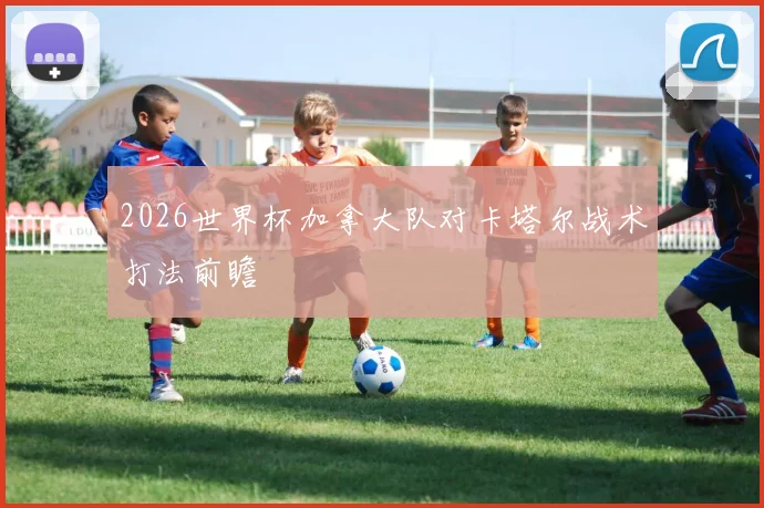 2026世界杯加拿大队对卡塔尔战术打法前瞻