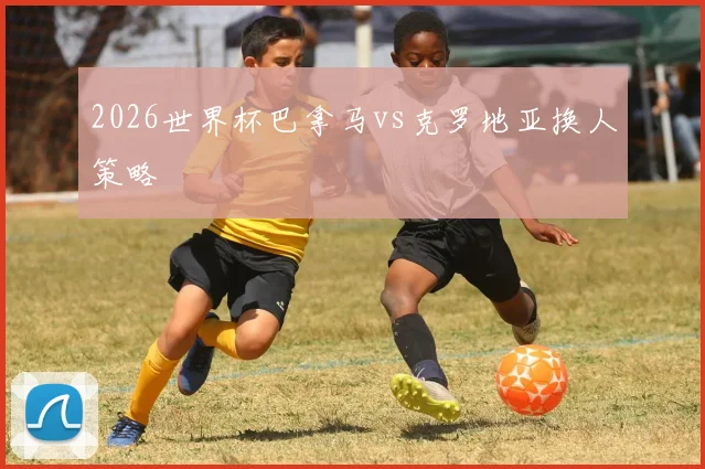 2026世界杯巴拿马vs克罗地亚换人策略