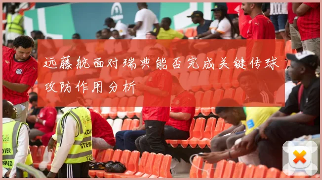 远藤航面对瑞典能否完成关键传球攻防作用分析