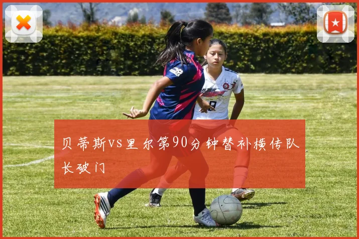 贝蒂斯vs里尔第90分钟替补横传队长破门