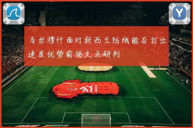 马尔穆什面对新西兰防线能否打出速度优势前场支点研判