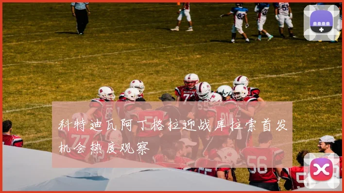 科特迪瓦阿丁格拉迎战库拉索首发机会热度观察