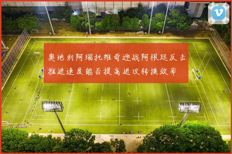 奥地利阿瑙托维奇迎战阿根廷反击推进速度能否提高进攻转换效率
