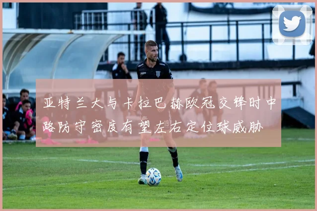 亚特兰大与卡拉巴赫欧冠交锋时中路防守密度有望左右定位球威胁