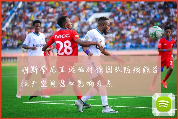 胡斯蒂尼亚诺面对德国队防线能否拉开空间盘口影响看点