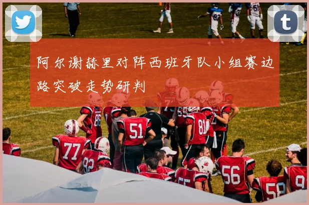 阿尔谢赫里对阵西班牙队小组赛边路突破走势研判