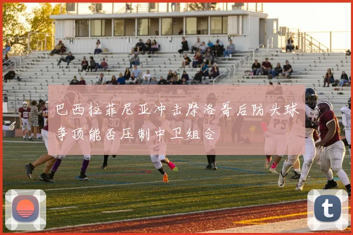 巴西拉菲尼亚冲击摩洛哥后防头球争顶能否压制中卫组合
