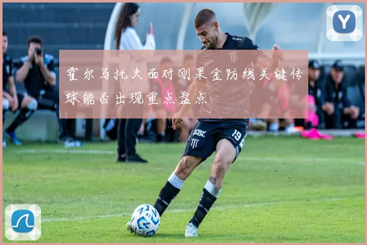 霍尔马托夫面对刚果金防线关键传球能否出现重点盘点