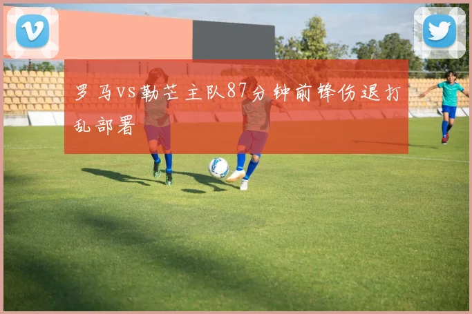 罗马vs勒芒主队87分钟前锋伤退打乱部署