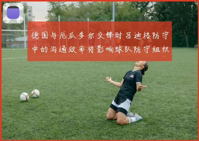 德国与厄瓜多尔交锋时吕迪格防守中的沟通效率将影响球队防守组织