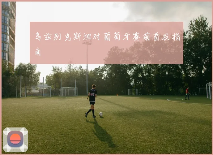 乌兹别克斯坦对葡萄牙赛前首发指南
