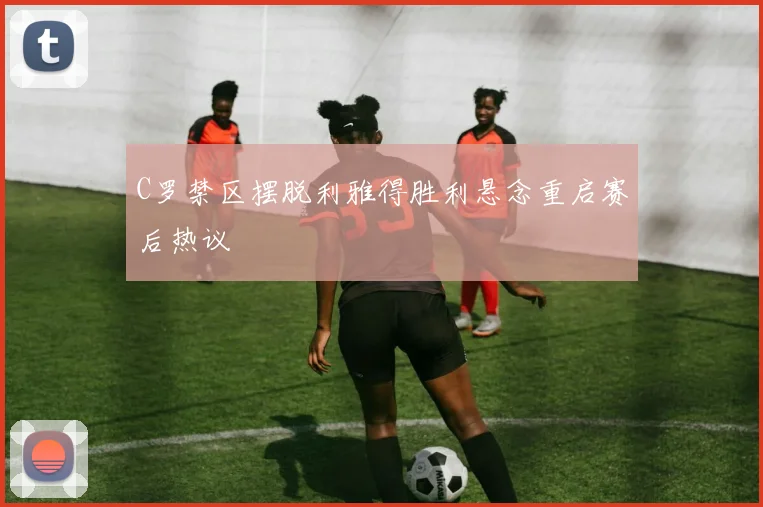 C罗禁区摆脱利雅得胜利悬念重启赛后热议