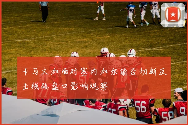卡马文加面对塞内加尔能否切断反击线路盘口影响观察