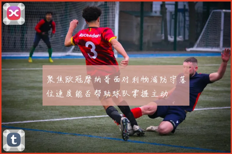 聚焦欧冠摩纳哥面对利物浦防守落位速度能否帮助球队掌握主动