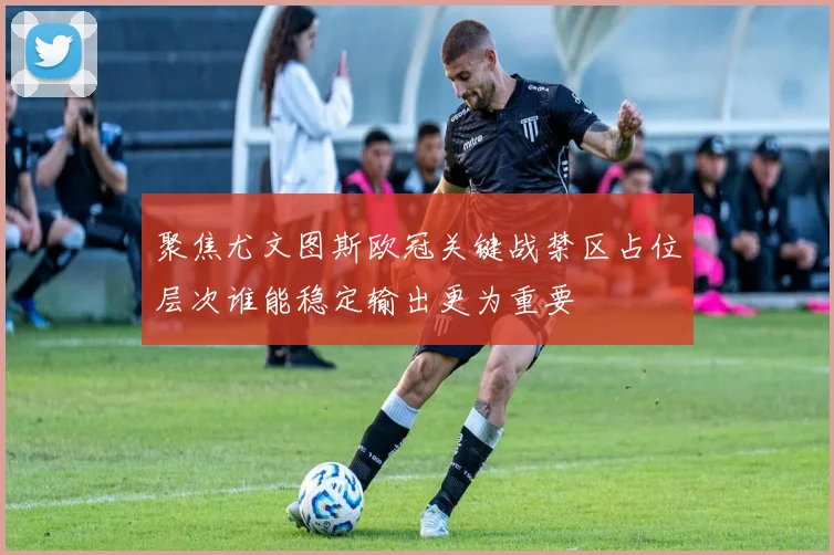 聚焦尤文图斯欧冠关键战禁区占位层次谁能稳定输出更为重要