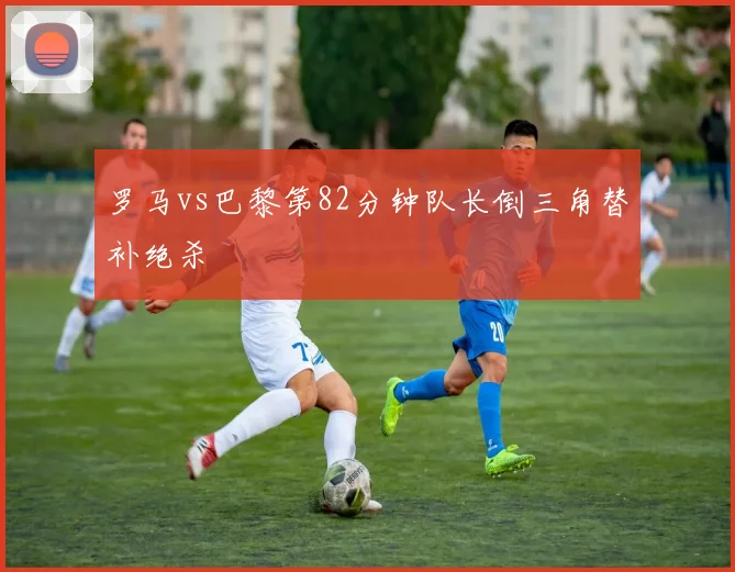 罗马vs巴黎第82分钟队长倒三角替补绝杀