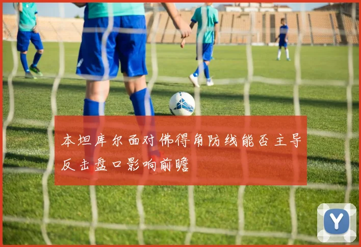 本坦库尔面对佛得角防线能否主导反击盘口影响前瞻