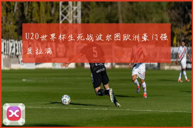 U20世界杯生死战波尔图欧洲豪门强度拉满